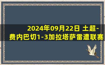 2024年09月22日 土超-费内巴切1-3加拉塔萨雷遭联赛首败 哲科点射奥斯梅恩献助攻